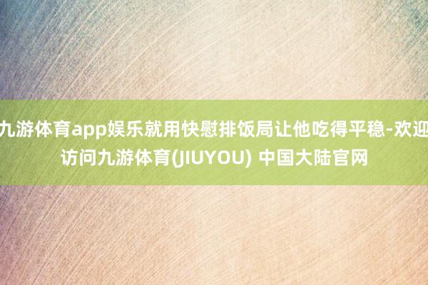 九游体育app娱乐就用快慰排饭局让他吃得平稳-欢迎访问九游体育(JIUYOU) 中国大陆官网