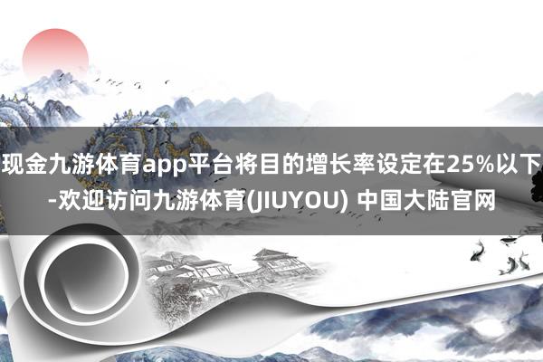 现金九游体育app平台将目的增长率设定在25%以下-欢迎访问九游体育(JIUYOU) 中国大陆官网