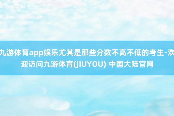 九游体育app娱乐尤其是那些分数不高不低的考生-欢迎访问九游体育(JIUYOU) 中国大陆官网