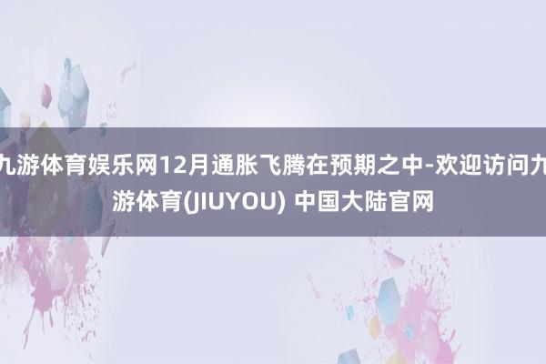 九游体育娱乐网12月通胀飞腾在预期之中-欢迎访问九游体育(JIUYOU) 中国大陆官网