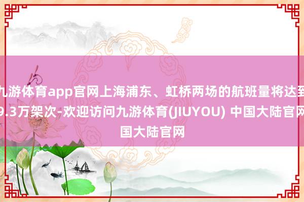 九游体育app官网上海浦东、虹桥两场的航班量将达到9.3万架次-欢迎访问九游体育(JIUYOU) 中国大陆官网