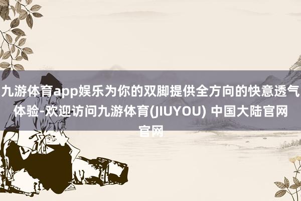 九游体育app娱乐为你的双脚提供全方向的快意透气体验-欢迎访问九游体育(JIUYOU) 中国大陆官网