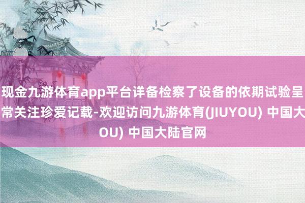 现金九游体育app平台详备检察了设备的依期试验呈文、日常关注珍爱记载-欢迎访问九游体育(JIUYOU) 中国大陆官网