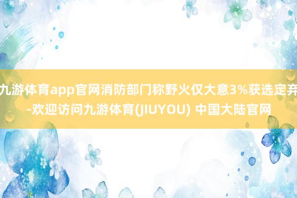 九游体育app官网消防部门称野火仅大意3%获选定弃-欢迎访问九游体育(JIUYOU) 中国大陆官网