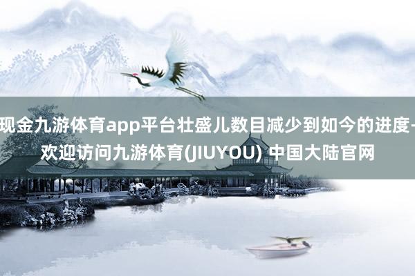 现金九游体育app平台壮盛儿数目减少到如今的进度-欢迎访问九游体育(JIUYOU) 中国大陆官网